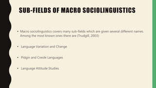 SUB-FIELDS OF MACRO SOCIOLINGUISTICS
• Macro sociolinguistics covers many sub-fields which are given several different names.
Among the most known ones there are (Trudgill, 2003):
• Language Variation and Change
• Pidgin and Creole Languages
• Language Attitude Studies
 