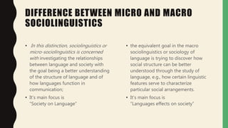 DIFFERENCE BETWEEN MICRO AND MACRO
SOCIOLINGUISTICS
• In this distinction, sociolinguistics or
micro-sociolinguistics is concerned
with investigating the relationships
between language and society with
the goal being a better understanding
of the structure of language and of
how languages function in
communication;
• It’s main focus is
“Society on Language”
• the equivalent goal in the macro
sociolinguistics or sociology of
language is trying to discover how
social structure can be better
understood through the study of
language, e.g., how certain linguistic
features serve to characterize
particular social arrangements.
• It’s main focus is
“Languages effects on society”
 