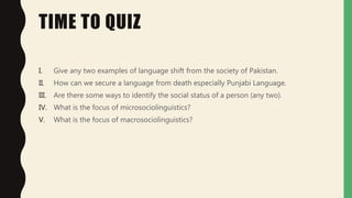 TIME TO QUIZ
I. Give any two examples of language shift from the society of Pakistan.
II. How can we secure a language from death especially Punjabi Language.
III. Are there some ways to identify the social status of a person (any two).
IV. What is the focus of microsociolinguistics?
V. What is the focus of macrosociolinguistics?
 