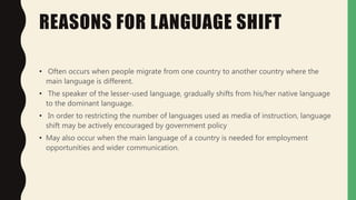 REASONS FOR LANGUAGE SHIFT
• Often occurs when people migrate from one country to another country where the
main language is different.
• The speaker of the lesser-used language, gradually shifts from his/her native language
to the dominant language.
• In order to restricting the number of languages used as media of instruction, language
shift may be actively encouraged by government policy
• May also occur when the main language of a country is needed for employment
opportunities and wider communication.
 
