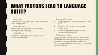 WHAT FACTORS LEAD TO LANGUAGE
SHIFT?
• Social Factor
The dominant language is associated with social
status and prestige.
• Economical Factor
Obtaining work is the obvious reason for
learning another language.
• Political Factor
The pressure of institutional domains such as
schools and the media.
• Demographic factors
i. Language shift is faster in urban areas than
rural
ii. The size of the group is sometimes a
critical factor
iii. Intermarriage between groups can
accelerate language shift
• Attitudes and values
Language shift is slower among communities
where the minority language is highly valued,
therefore when the language is seen as an
important symbol of ethnic identity its generally
maintained longer.
 