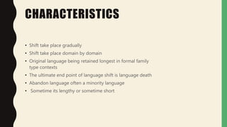 CHARACTERISTICS
• Shift take place gradually
• Shift take place domain by domain
• Original language being retained longest in formal family
type contexts
• The ultimate end point of language shift is language death
• Abandon language often a minority language
• Sometime its lengthy or sometime short
 