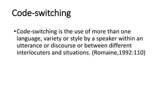 Code-switching
•Code-switching is the use of more than one
language, variety or style by a speaker within an
utterance or discourse or between different
interlocuters and situations. (Romaine,1992:110)
 