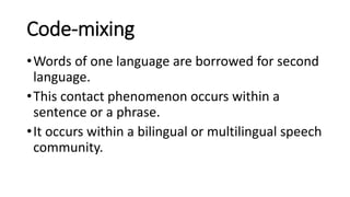 Code-mixing
•Words of one language are borrowed for second
language.
•This contact phenomenon occurs within a
sentence or a phrase.
•It occurs within a bilingual or multilingual speech
community.
 