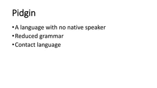 Pidgin
•A language with no native speaker
•Reduced grammar
•Contact language
 