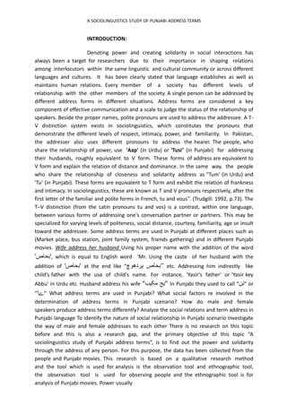 A SOCIOLINGUISTICS STUDY OF PUNJABI ADDRESS TERMS
INTRODUCTION:
Denoting power and creating solidarity in social interactions has
always been a target for researchers due to their importance in shaping relations
among interlocutors within the same linguistic and cultural community or across different
languages and cultures. It has been clearly stated that language establishes as well as
maintains human relations. Every member of a society has different levels of
relationship with the other members of the society. A single person can be addressed by
different address forms in different situations. Address forms are considered a key
component of effective communication and a scale to judge the status of the relationship of
speakers. Beside the proper names, polite pronouns are used to address the addressee. A T-
V distinction system exists in sociolinguistics, which constitutes the pronouns that
demonstrate the different levels of respect, intimacy, power, and familiarity. In Pakistan,
the addresser also uses different pronouns to address the hearer. The people, who
share the relationship of power, use 'Aap' (in Urdu) or 'Tusi" (in Punjabi) for addressing
their husbands, roughly equivalent to V form. These forms of address are equivalent to
V form and explain the relation of distance and dominance. In the same way, the people
who share the relationship of closeness and solidarity address as "Tum' (in Urdu) and
'Tu' (in Punjabi). These forms are equivalent to T form and exhibit the relation of frankness
and intimacy. In sociolinguistics, these are known as T and V pronouns respectively, after the
first letter of the familiar and polite forms in French, tu and vous". (Trudgill: 1992, p.73). The
T–V distinction (from the Latin pronouns tu and vos) is a contrast, within one language,
between various forms of addressing one's conversation partner or partners. This may be
specialized for varying levels of politeness, social distance, courtesy, familiarity, age or insult
toward the addressee. Some address terms are used in Punjabi at different places such as
(Market place, bus station, joint family system, friends gathering) and in different Punjabi
movies. Wife address her husband Using his proper name with the addition of the word
'‫'بحاص‬, which is equal to English word ‘Mr. Using the caste of her husband with the
addition of '‫'بحاص‬ at the end like “ ‫بحاص‬
‫یردھوچ‬ ” etc. Addressing him indirectly like
child's father with the use of child's name. For instance, 'Yasir's father' or 'Yasir key
Abbu' in Urdu etc. Husband address his wife “ ‫یج‬
‫مکیب‬ ” In Punjabi they used to call “‫ئن‬” or
“‫ےا‬” What address terms are used in Punjabi? What social factors re involved in the
determination of address terms in Punjabi scenario? How do male and female
speakers produce address terms differently? Analyze the social relations and term address in
Punjabi language To identify the nature of social relationship in Punjabi scenario Investigate
the way of male and female addresses to each other There is no research on this topic
before and this is also a research gap, and the primary objective of this topic “A
sociolinguistics study of Punjabi address terms”, is to find out the power and solidarity
through the address of any person. For this purpose, the data has been collected from the
people and Punjabi movies. This research is based on a qualitative research method
and the tool which is used for analysis is the observation tool and ethnographic tool,
the observation tool is used for observing people and the ethnographic tool is for
analysis of Punjabi movies. Power usually
 