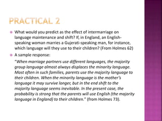  What would you predict as the effect of intermarriage on
language maintenance and shift? If, in England, an English-
speaking woman marries a Gujerati-speaking man, for instance,
which language will they use to their children? (From Holmes 62)
 A sample response:
“When marriage partners use different languages, the majority
group language almost always displaces the minority language.
Most often in such families, parents use the majority language to
their children. When the minority language is the mother’s
language it may survive longer, but in the end shift to the
majority language seems inevitable. In the present case, the
probability is strong that the parents will use English (the majority
language in England) to their children.” (from Holmes 73).
 