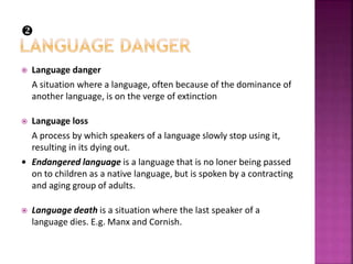  Language danger
A situation where a language, often because of the dominance of
another language, is on the verge of extinction
 Language loss
A process by which speakers of a language slowly stop using it,
resulting in its dying out.
• Endangered language is a language that is no loner being passed
on to children as a native language, but is spoken by a contracting
and aging group of adults.
 Language death is a situation where the last speaker of a
language dies. E.g. Manx and Cornish.

 