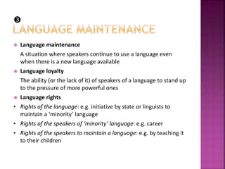  Language maintenance
A situation where speakers continue to use a language even
when there is a new language available
 Language loyalty
The ability (or the lack of it) of speakers of a language to stand up
to the pressure of more powerful ones
 Language rights
• Rights of the language: e.g. initiative by state or linguists to
maintain a ‘minority’ language
• Rights of the speakers of ‘minority’ language: e.g. career
• Rights of the speakers to maintain a language: e.g. by teaching it
to their children

 