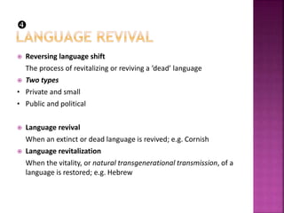  Reversing language shift
The process of revitalizing or reviving a ‘dead’ language
 Two types
• Private and small
• Public and political
 Language revival
When an extinct or dead language is revived; e.g. Cornish
 Language revitalization
When the vitality, or natural transgenerational transmission, of a
language is restored; e.g. Hebrew

 