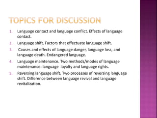 1. Language contact and language conflict. Effects of language
contact.
2. Language shift. Factors that effectuate language shift.
3. Causes and effects of language danger, language loss, and
language death. Endangered language.
4. Language maintenance. Two methods/modes of language
maintenance: language loyalty and language rights.
5. Reversing language shift. Two processes of reversing language
shift. Difference between language revival and language
revitalization.
 