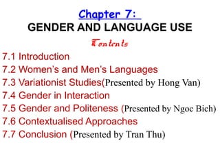 Chapter 7:
GENDER AND LANGUAGE USE
Contents
7.1 Introduction
7.2 Women’s and Men’s Languages
7.3 Variationist Studies(Presented by Hong Van)
7.4 Gender in Interaction
7.5 Gender and Politeness (Presented by Ngoc Bich)
7.6 Contextualised Approaches
7.7 Conclusion (Presented by Tran Thu)
 