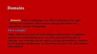 Domains
 domains refers to language use which determined by topic,
setting and speakers, often used to discuss the choice of a
particular variety of language.
For example :
high varieties are used for delivering formal lectures or political
speeches or broadcasting news on radio and television but in
contrast low-varieties maybe used in giving instruction to workers
in low-prestige occupations or household servant or in conversation
with families
 