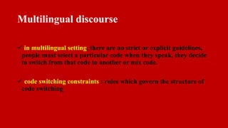Multilingual discourse
 in multilingual setting, there are no strict or explicit guidelines,
people must select a particular code when they speak, they decide
to switch from that code to another or mix code.
 code switching constraints : rules which govern the structure of
code switching
 