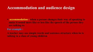Accommodation and audience design
 accommodation : when a person changes their way of speaking to
make it sound more like or less like the speech of the person they
are talking to.
For example :
A teacher may use simple words and sentence structure when he is
talking to a class of young children
 