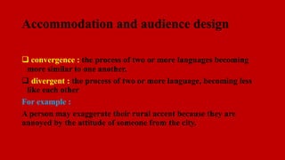 Accommodation and audience design
 convergence : the process of two or more languages becoming
more similar to one another.
 divergent : the process of two or more language, becoming less
like each other
For example :
A person may exaggerate their rural accent because they are
annoyed by the attitude of someone from the city.
 
