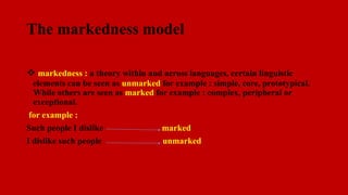 The markedness model
 markedness : a theory within and across languages, certain linguistic
elements can be seen as unmarked for example : simple, core, prototypical.
While others are seen as marked for example : complex, peripheral or
exceptional.
for example :
Such people I dislike marked
I dislike such people unmarked
 
