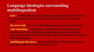 Language ideologies surrounding
multilingualism
 code : a term used instead of language ,speech variety or dialect,
it is sometimes considered to be a more neutral term than the
others
 the term code, seeks to avoid the language versus dialect issue
 code switching: a change by a speaker from one language to
another one. Code switching can take place in a conversation
when one speaker uses one language and other speaker answers in
different language.
 multilingual discourse: the use of linguistic elements from more
than one variety in a conversation or text
 