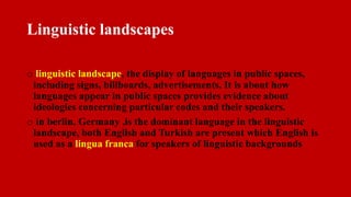 Linguistic landscapes
o linguistic landscape, the display of languages in public spaces,
including signs, billboards, advertisements. It is about how
languages appear in public spaces provides evidence about
ideologies concerning particular codes and their speakers.
o in berlin, Germany ,is the dominant language in the linguistic
landscape, both English and Turkish are present which English is
used as a lingua franca for speakers of linguistic backgrounds
 