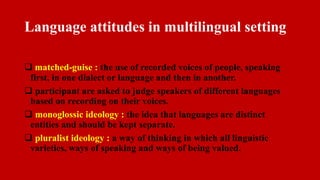 Language attitudes in multilingual setting
 matched-guise : the use of recorded voices of people, speaking
first, in one dialect or language and then in another.
 participant are asked to judge speakers of different languages
based on recording on their voices.
 monoglossic ideology : the idea that languages are distinct
entities and should be kept separate.
 pluralist ideology : a way of thinking in which all linguistic
varieties, ways of speaking and ways of being valued.
 