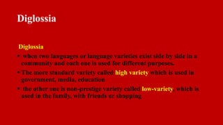 Diglossia
Diglossia
 when two languages or language varieties exist side by side in a
community and each one is used for different purposes.
 The more standard variety called high variety which is used in
government, media, education
 the other one is non-prestige variety called low-variety, which is
used in the family, with friends or shopping
 
