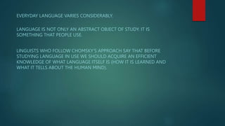 EVERYDAY LANGUAGE VARIES CONSIDERABLY.
LANGUAGE IS NOT ONLY AN ABSTRACT OBJECT OF STUDY. IT IS
SOMETHING THAT PEOPLE USE.
LINGUISTS WHO FOLLOW CHOMSKY’S APPROACH SAY THAT BEFORE
STUDYING LANGUAGE IN USE WE SHOULD ACQUIRE AN EFFICIENT
KNOWLEDGE OF WHAT LANGUAGE ITSELF IS (HOW IT IS LEARNED AND
WHAT IT TELLS ABOUT THE HUMAN MIND).
 