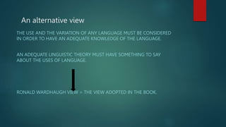 An alternative view
THE USE AND THE VARIATION OF ANY LANGUAGE MUST BE CONSIDERED
IN ORDER TO HAVE AN ADEQUATE KNOWLEDGE OF THE LANGUAGE.
AN ADEQUATE LINGUISTIC THEORY MUST HAVE SOMETHING TO SAY
ABOUT THE USES OF LANGUAGE.
RONALD WARDHAUGH VIEW = THE VIEW ADOPTED IN THE BOOK.
 