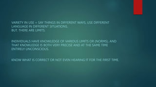 VARIETY IN USE = SAY THINGS IN DIFFERENT WAYS, USE DIFFERENT
LANGUAGE IN DIFFERENT SITUATIONS.
BUT. THERE ARE LIMITS.
INDIVIDUALS HAVE KNOWLEDGE OF VARIOUS LIMITS OR (NORMS), AND
THAT KNOWLEDGE IS BOTH VERY PRECISE AND AT THE SAME TIME
ENTIRELY UNCONSCIOUS.
KNOW WHAT IS CORRECT OR NOT EVEN HEARING IT FOR THE FIRST TIME.
 