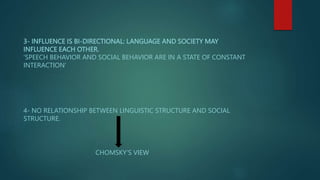 3- INFLUENCE IS BI-DIRECTIONAL: LANGUAGE AND SOCIETY MAY
INFLUENCE EACH OTHER.
‘SPEECH BEHAVIOR AND SOCIAL BEHAVIOR ARE IN A STATE OF CONSTANT
INTERACTION’
4- NO RELATIONSHIP BETWEEN LINGUISTIC STRUCTURE AND SOCIAL
STRUCTURE.
CHOMSKY’S VIEW
 