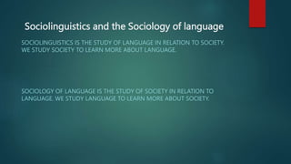 Sociolinguistics and the Sociology of language
SOCIOLINGUISTICS IS THE STUDY OF LANGUAGE IN RELATION TO SOCIETY.
WE STUDY SOCIETY TO LEARN MORE ABOUT LANGUAGE.
SOCIOLOGY OF LANGUAGE IS THE STUDY OF SOCIETY IN RELATION TO
LANGUAGE. WE STUDY LANGUAGE TO LEARN MORE ABOUT SOCIETY.
 