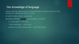 Our knowledge of language
WHEN TWO OR MORE PEOPLE COMMUNICATE IN SPEECH, WE CALL THIS
SYSTEM OF COMMUNICATION A CODE.
IN MOST CASES CODE= LANGUAGE.
BILINGUAL PEOPLE 2 LANGUAGES = 2 CODES
- 1ST LANGUAGE = 1ST CODE
- - 2ND LANGUAGE = 2ND CODE-
- MIXING THE TWO LANGUAGES = 3RD CODE (NEW)
 