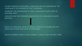 HE BEST PERSON TO DESCRIBE A LANGUAGE OR THE GRAMMAR OF THE
LANGUAGE IS THE SPEAKER OF THAT LANGUAGE.
HOWEVER, THE KNOWLEDGE OF ONE’S LANGUAGE IS VERY HARD TO
DESCRIBE. WHY?
LINGUISTS SAY THAT SPEAKERS KNOWLEDGE OF LANGUAGES IS QUITE
ABSTRACT.
RULES OF LANGUAGE, WAYS OF SAYING THINGSTHE POSSIBILITIES THE
LANGUAGE OFFERS AND WHAT IS IMPOSSIBLE.
WHAT IS CORRECT WHAT IS NOT CORRECT? (HEAR IT FOR THE FIRST TIME)
 