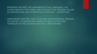 IMPORTANT MATTERS: THE LEARNABILITY OF ALL LANGUAGES, THE
CHARACTERISTICS THEY SHARE, AND THE RULES THAT SPEAKERS FOLLOW
IN CONSTRUCTING AND INTERPRETING SENTENCES. = COMPETENCE
UNIMPORTANT MATTERS: HAVE TO DO WITH HOW INDIVIDUAL SPEAKERS
USE SPECIFIC UTTERANCES IN A VARIETY OF WAYS AS THEY FIND
THEMSELVES IN THIS SITUATION OR THAT. = PERFORMANCE
 