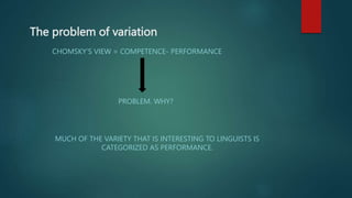 The problem of variation
CHOMSKY’S VIEW = COMPETENCE- PERFORMANCE
PROBLEM. WHY?
MUCH OF THE VARIETY THAT IS INTERESTING TO LINGUISTS IS
CATEGORIZED AS PERFORMANCE.
 
