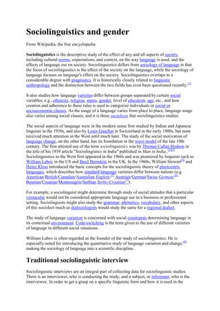 Sociolinguistics and gender
From Wikipedia, the free encyclopedia
Sociolinguistics is the descriptive study of the effect of any and all aspects of society,
including cultural norms, expectations, and context, on the way language is used, and the
effects of language use on society. Sociolinguistics differs from sociology of language in that
the focus of sociolinguistics is the effect of the society on the language, while the sociology of
language focuses on language's effect on the society. Sociolinguistics overlaps to a
considerable degree with pragmatics. It is historically closely related to linguistic
anthropology and the distinction between the two fields has even been questioned recently.[1]
It also studies how language varieties differ between groups separated by certain social
variables, e.g., ethnicity, religion, status, gender, level of education, age, etc., and how
creation and adherence to these rules is used to categorize individuals in social or
socioeconomic classes. As the usage of a language varies from place to place, language usage
also varies among social classes, and it is these sociolects that sociolinguistics studies.
The social aspects of language were in the modern sense first studied by Indian and Japanese
linguists in the 1930s, and also by Louis Gauchat in Switzerland in the early 1900s, but none
received much attention in the West until much later. The study of the social motivation of
language change, on the other hand, has its foundation in the wave model of the late 19th
century. The first attested use of the term sociolinguistics was by Thomas Callan Hodson in
the title of his 1939 article "Sociolingistics in India" published in Man in India..[2][3]
Sociolinguistics in the West first appeared in the 1960s and was pioneered by linguists such as
William Labov in the US and Basil Bernstein in the UK. In the 1960s, William Stewart[4] and
Heinz Kloss introduced the basic concepts for the sociolinguistic theory of pluricentric
languages, which describes how standard language varieties differ between nations (e.g.
American/British/Canadian/Australian English;[5] Austrian/German/Swiss German;[6]
Bosnian/Croatian/Montenegrin/Serbian Serbo-Croatian[7]).
For example, a sociolinguist might determine through study of social attitudes that a particular
vernacular would not be considered appropriate language use in a business or professional
setting. Sociolinguists might also study the grammar, phonetics, vocabulary, and other aspects
of this sociolect much as dialectologists would study the same for a regional dialect.
The study of language variation is concerned with social constraints determining language in
its contextual environment. Code-switching is the term given to the use of different varieties
of language in different social situations.
William Labov is often regarded as the founder of the study of sociolinguistics. He is
especially noted for introducing the quantitative study of language variation and change,[8]
making the sociology of language into a scientific discipline.

Traditional sociolinguistic interview
Sociolinguistic interviews are an integral part of collecting data for sociolinguistic studies.
There is an interviewer, who is conducting the study, and a subject, or informant, who is the
interviewee. In order to get a grasp on a specific linguistic form and how it is used in the

 