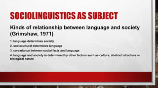 SOCIOLINGUISTICS AS SUBJECT
Kinds of relationship between language and society
(Grimshaw, 1971)
1. language determines society
2. sociocultural determines language
3. co-variance between social facts and language
4. language and society is determined by other factors such as culture, abstract structure or
biological nature
 