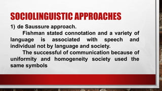 SOCIOLINGUISTIC APPROACHES
1) de Saussure approach.
Fishman stated connotation and a variety of
language is associated with speech and
individual not by language and society.
The successful of communication because of
uniformity and homogeneity society used the
same symbols
 