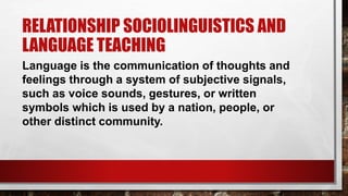 RELATIONSHIP SOCIOLINGUISTICS AND
LANGUAGE TEACHING
Language is the communication of thoughts and
feelings through a system of subjective signals,
such as voice sounds, gestures, or written
symbols which is used by a nation, people, or
other distinct community.
 