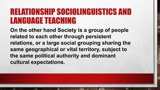 RELATIONSHIP SOCIOLINGUISTICS AND
LANGUAGE TEACHING
On the other hand Society is a group of people
related to each other through persistent
relations, or a large social grouping sharing the
same geographical or vital territory, subject to
the same political authority and dominant
cultural expectations.
 