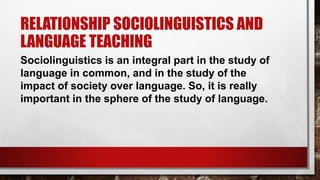 RELATIONSHIP SOCIOLINGUISTICS AND
LANGUAGE TEACHING
Sociolinguistics is an integral part in the study of
language in common, and in the study of the
impact of society over language. So, it is really
important in the sphere of the study of language.
 