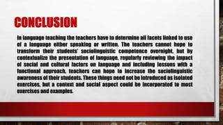 CONCLUSION
In language teaching the teachers have to determine all facets linked to use
of a language either speaking or written. The teachers cannot hope to
transform their students’ sociolinguistic competence overnight, but by
contextualize the presentation of language, regularly reviewing the impact
of social and cultural factors on language and including lessons with a
functional approach, teachers can hope to increase the sociolinguistic
awareness of their students. These things need not be introduced as isolated
exercises, but a context and social aspect could be incorporated to most
exercises and examples.
 
