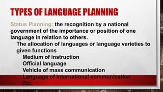 TYPES OF LANGUAGE PLANNING
Status Planning: the recognition by a national
government of the importance or position of one
language in relation to others.
The allocation of languages or language varieties to
given functions
Medium of instruction
Official language
Vehicle of mass communication
Language of international communication
Etc.
 