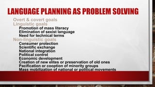 LANGUAGE PLANNING AS PROBLEM SOLVING
Overt & covert goals
Linguistic goals
Promotion of mass literacy
Elimination of sexist language
Need for technical terms
Non-linguistic goals
Consumer protection
Scientific exchange
National integration
Political control
Economic development
Creation of new elites or preservation of old ones
Pacification or cooption of minority groups
Mass mobilization of national or political movements
 