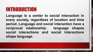 INTRODUCTION
Language is a center to social interaction in
every society, regardless of location and time
period. Language and social interaction have a
reciprocal relationship: language shapes
social interactions and social interactions
shape language.
 