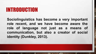 INTRODUCTION
Sociolinguistics has become a very important
role recent, and we have become aware the
role of language not just as a means of
communication, but also a creator of social
identity (Dunkley, 2013).
 
