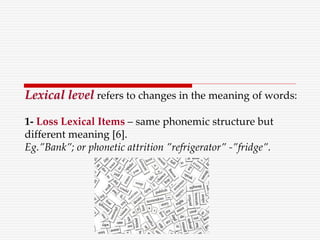 Lexical level refers to changes in the meaning of words:
1- Loss Lexical Items – same phonemic structure but
different meaning [6].
Eg.”Bank”; or phonetic attrition ”refrigerator” -”fridge”.
 