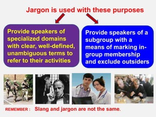 Jargon is used with these purposes


Provide speakers of              Provide speakers of a
specialized domains              subgroup with a
with clear, well-defined,        means of marking in-
unambiguous terms to             group membership
refer to their activities        and exclude outsiders




REMEMBER :   Slang and jargon are not the same.
 