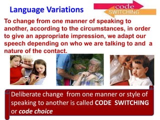 Language Variations
To change from one manner of speaking to
another, according to the circumstances, in order
to give an appropriate impression, we adapt our
speech depending on who we are talking to and a
nature of the contact.




  Deliberate change from one manner or style of
  speaking to another is called CODE SWITCHING
  or code choice
 