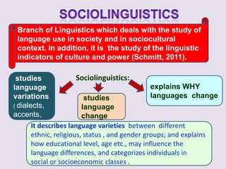 Branch of Linguistics which deals with the study of
 language use in society and in sociocultural
 context. In addition, it is the study of the linguistic
 indicators of culture and power (Schmitt, 2011).

 studies               Sociolinguistics:
language                                        explains WHY
variations                studies               languages change
( dialects,              language
accents,                 change
       It describes language varieties between different
       ethnic, religious, status , and gender groups; and explains
       how educational level, age etc., may influence the
       language differences, and categorizes individuals in
       social or socioeconomic classes .
 