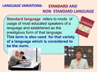 LANGUAGE VARIATIONS:


  Standard language refers to mode of
  usage of most educated speakers of a
  language and established as the
  prestigious form of that language.
  This term is also used for that variety
  of a language which is considered to
  be the norm.
 